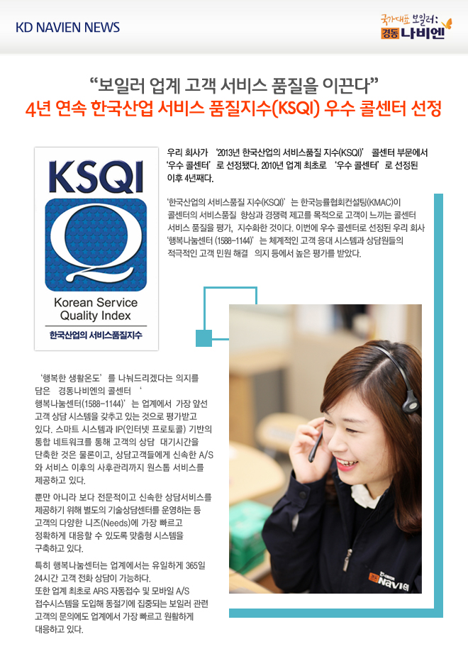 우리 회사가 ‘2013년 한국산업의 서비스품질 지수(KSQI)’ 콜센터 부문에서 ‘우수 콜센터’로 선정됐다. 2010년 업계 최초로 ‘우수 콜센터’로 선정된 이후 4년째다.

‘한국산업의 서비스품질 지수(KSQI)’는 한국능률협회컨설팅(KMAC)이 콜센터의 서비스품질 향상과 경쟁력 제고를 목적으로 고객이 느끼는 콜센터 서비스 품질을 평가, 지수화한 것이다. 이번에 우수 콜센터로 선정된 우리 회사 ‘행복나눔센터(1588-1144)’는 체계적인 고객 응대 시스템과 상담원들의 적극적인 고객 민원 해결 의지 등에서 높은 평가를 받았다.

‘행복한 생활온도’를 나눠드리겠다는 의지를 담은 경동나비엔의 콜센터 ‘행복나눔센터(1588-1144)’는 업계에서 가장 앞선 고객 상담 시스템을 갖추고 있는 것으로 평가받고 있다. 스마트 시스템과 IP(인터넷 프로토콜) 기반의 통합 네트워크를 통해 고객의 상담 대기시간을 단축한 것은 물론이고, 상담고객들에게 신속한 A/S와 서비스 이후의 사후관리까지 원스톱 서비스를 제공하고 있다. 뿐만 아니라 보다 전문적이고 신속한 상담서비스를 제공하기 위해 별도의 기술상담센터를 운영하는 등 고객의 다양한 니즈(Needs)에 가장 빠르고 정확하게 대응할 수 있도록 맞춤형 시스템을 구축하고 있다.
특히 행복나눔센터는 업계에서는 유일하게 365일 24시간 고객 전화 상담이 가능하다. 또한 업계 최초로 ARS 자동접수 및 모바일 A/S 접수시스템을 도입해 동절기에 집중되는 보일러 관련 고객의 문의에도 업계에서 가장 빠르고 원활하게 대응하고 있다.
